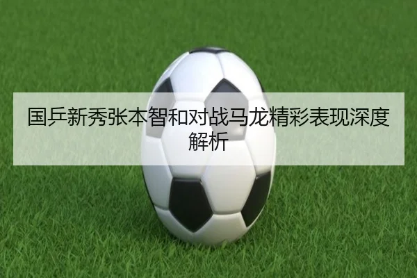 国乒新秀张本智和对战马龙精彩表现深度解析